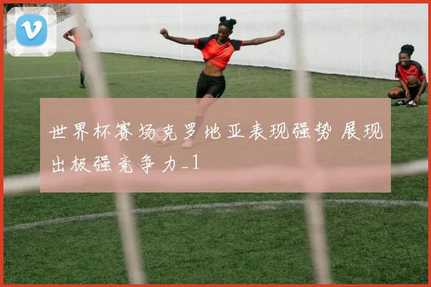 世界杯赛场克罗地亚表现强势 展现出极强竞争力_1
