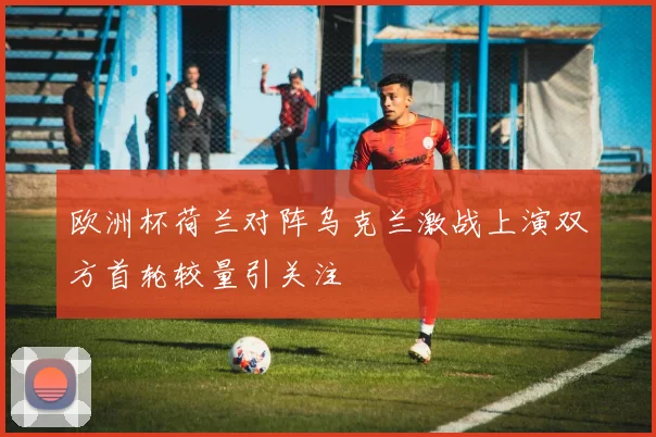 欧洲杯荷兰对阵乌克兰激战上演双方首轮较量引关注