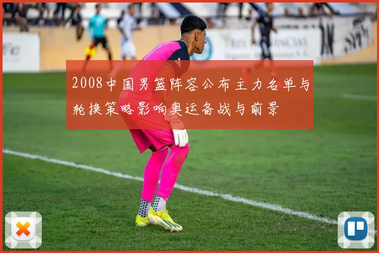 2008中国男篮阵容公布主力名单与轮换策略影响奥运备战与前景