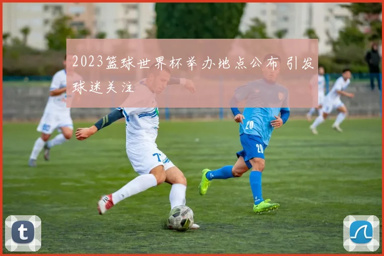 2023篮球世界杯举办地点公布 引发球迷关注