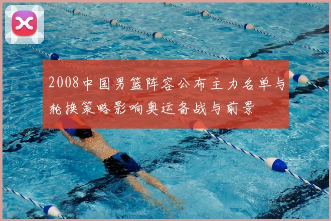 2008中国男篮阵容公布主力名单与轮换策略影响奥运备战与前景