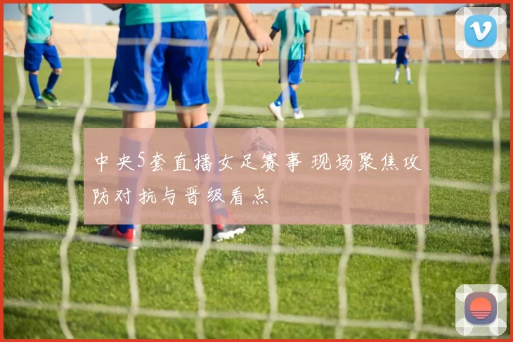 中央5套直播女足赛事 现场聚焦攻防对抗与晋级看点