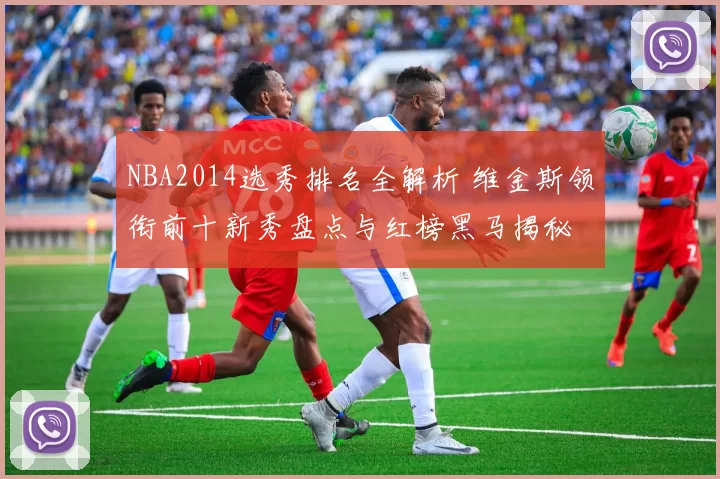 NBA2014选秀排名全解析 维金斯领衔前十新秀盘点与红榜黑马揭秘