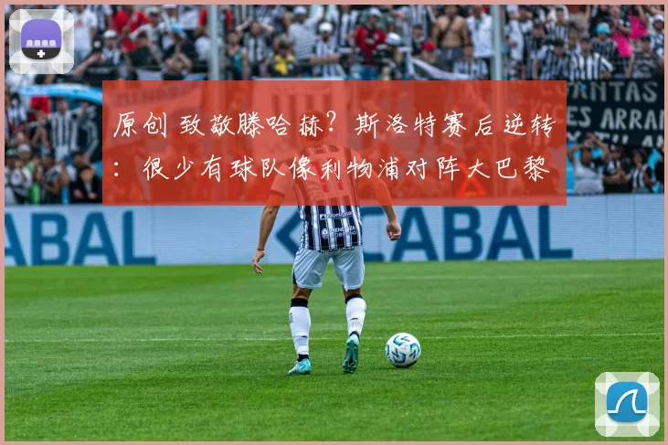 原创 致敬滕哈赫？斯洛特赛后逆转：很少有球队像利物浦对阵大巴黎创造21次机会