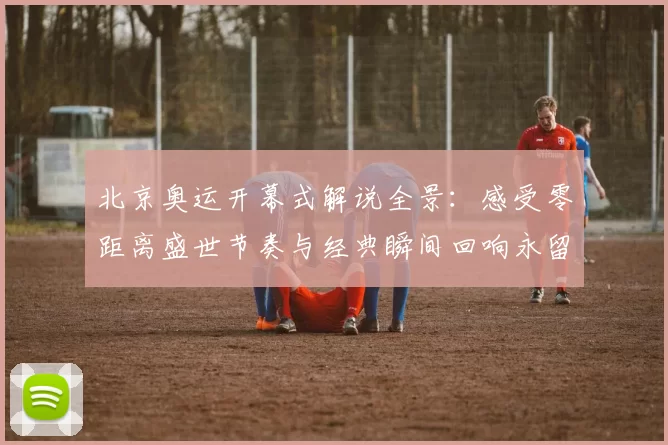 北京奥运开幕式解说全景:感受零距离盛世节奏与经典瞬间回响永留辉煌