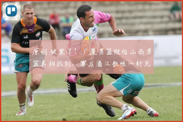 原创 破案了！广厦男篮败给山西男篮真相找到，赛后潘江教练一针见血