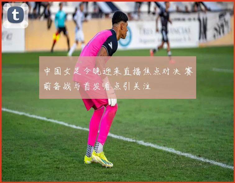 中国女足今晚迎来直播焦点对决 赛前备战与首发看点引关注