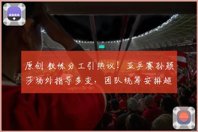 原创 教练分工引热议！亚乒赛孙颖莎场外指导多变，团队统筹安排超精细