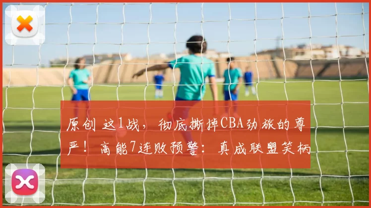 原创 这1战，彻底撕掉CBA劲旅的尊严！高能7连败预警：真成联盟笑柄