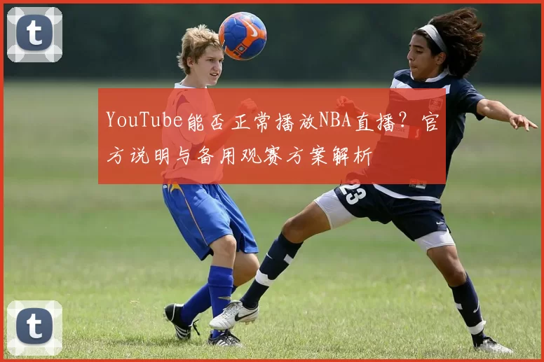 YouTube能否正常播放NBA直播？官方说明与备用观赛方案解析
