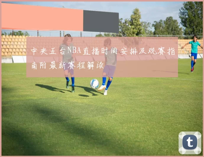 中央五台NBA直播时间安排及观赛指南附最新赛程解读