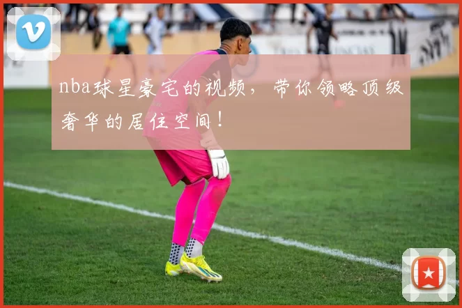 nba球星豪宅的视频，带你领略顶级奢华的居住空间！