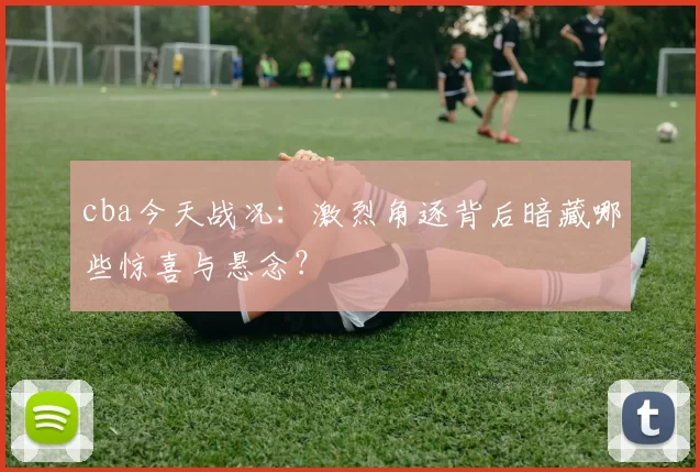 cba今天战况：激烈角逐背后暗藏哪些惊喜与悬念？