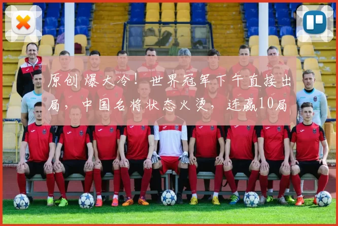 原创 爆大冷！世界冠军下午直接出局，中国名将状态火烫，连赢10局不给机会！