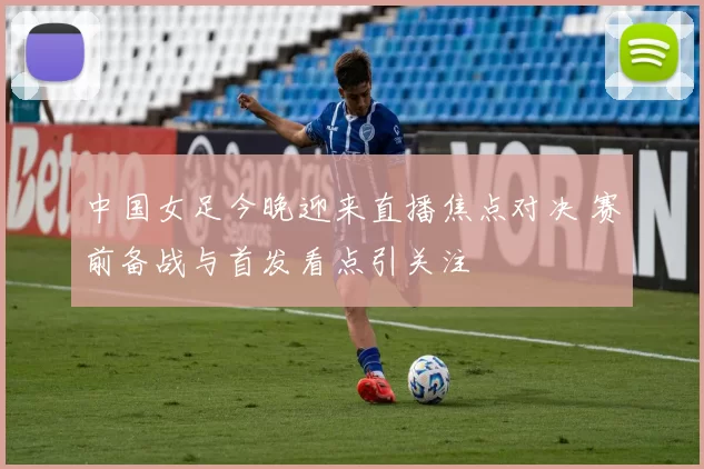 中国女足今晚迎来直播焦点对决 赛前备战与首发看点引关注