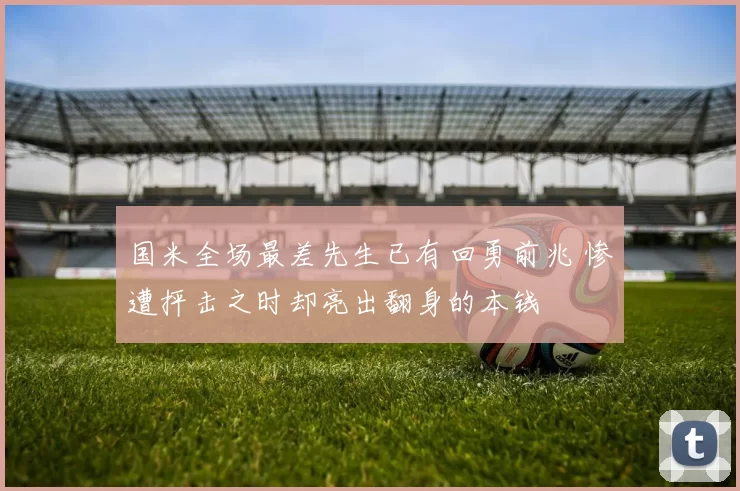 国米全场最差先生已有回勇前兆 惨遭抨击之时却亮出翻身的本钱