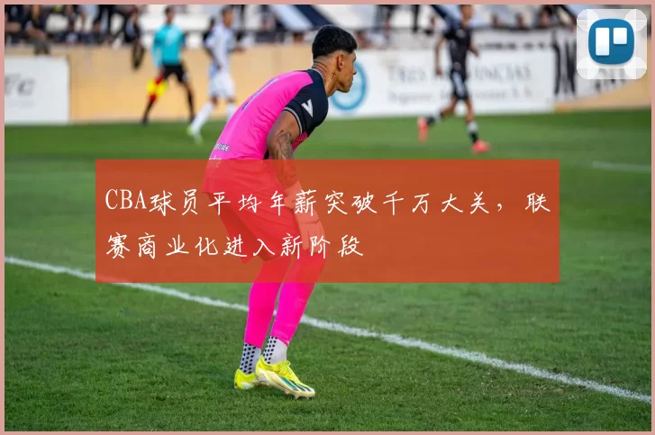 CBA球员平均年薪突破千万大关，联赛商业化进入新阶段