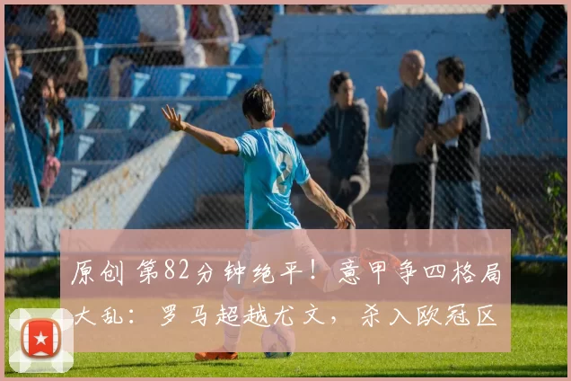 原创 第82分钟绝平！意甲争四格局大乱：罗马超越尤文，杀入欧冠区