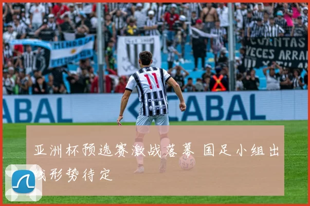 亚洲杯预选赛激战落幕 国足小组出线形势待定