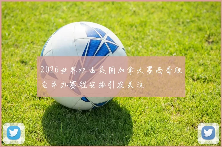 2026世界杯由美国加拿大墨西哥联合举办赛程安排引发关注