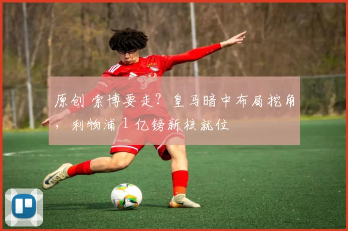原创 索博要走？皇马暗中布局挖角，利物浦 1 亿镑新核就位