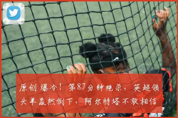 原创 爆冷!第87分钟绝杀,英超领头羊轰然倒下,阿尔特塔不敢相信